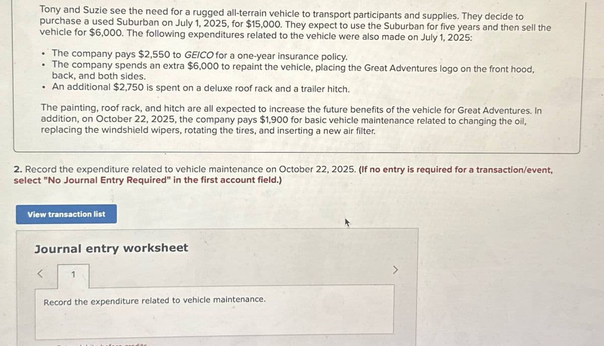 Tony and Suzie see the need for a rugged all-terrain vehicle to transport participants and supplies. They decide to
purchase a used Suburban on July 1, 2025, for $15,000. They expect to use the Suburban for five years and then sell the
vehicle for $6,000. The following expenditures related to the vehicle were also made on July 1, 2025:
⚫ The company pays $2,550 to GEICO for a one-year insurance policy.
•
•
The company spends an extra $6,000 to repaint the vehicle, placing the Great Adventures logo on the front hood,
back, and both sides.
An additional $2,750 is spent on a deluxe roof rack and a trailer hitch.
The painting, roof rack, and hitch are all expected to increase the future benefits of the vehicle for Great Adventures. In
addition, on October 22, 2025, the company pays $1,900 for basic vehicle maintenance related to changing the oil,
replacing the windshield wipers, rotating the tires, and inserting a new air filter.
2. Record the expenditure related to vehicle maintenance on October 22, 2025. (If no entry is required for a transaction/event,
select "No Journal Entry Required" in the first account field.)
View transaction list
Journal entry worksheet
<
1
Record the expenditure related to vehicle maintenance.