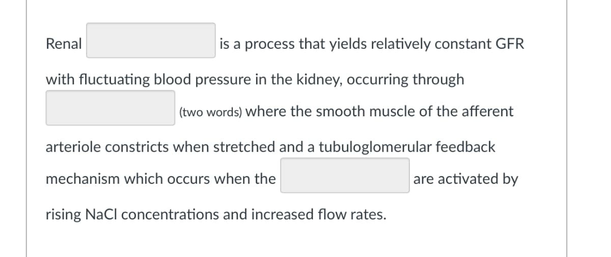 Renal
is a process that yields relatively constant GFR
with fluctuating blood pressure in the kidney, occurring through
(two words) where the smooth muscle of the afferent
arteriole constricts when stretched and a tubuloglomerular feedback
mechanism which occurs when the
are activated by
rising NaCl concentrations and increased flow rates.
