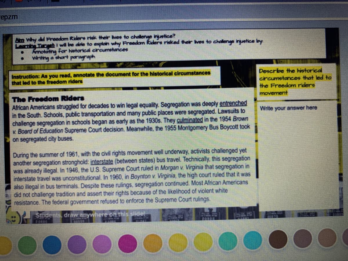 epzm
Ae Why dd Freedom Riders risk their Ives to chalenge inustice?
Leribe Tare I wil be aole to explain why Freedom Riders risked their vee to challenge inustice by
Amotating for historical circumetances
Writng a chort paragraph
Describe the historical
circumstances that led to
the Freedom riders
movement
Instruction: As you read, annotate the document for the historical circumstances
that led to the freedom riders
The Freedom Riders
African Americans struggled for decades to win legal equality. Segregation was deeply entrenched
in the South. Schools, public transportation and many public places were segregated. Lawsuits to
challenge segregation in schools began as early as the 1930s. They culminated in the 1954 Brown
v Board of Education Supreme Court decision. Meanwhile, the 1955 Montgomery Bus Boycott took
on segregated city buses.
Write your answer here
During the summer of 1961, with the civil rights movement well underway, activists challenged yet
another segregation stronghold: interstate (between states) bus travel. Technically, this segregation
was already illegal. In 1946, the U.S. Supreme Court ruled in Morgan v. Virginia that segregation in
interstate travel was unconstitutional. In 1960, in Boynton v. Virginia, the high court ruled that it was
also illegal in bus terminals. Despite these rulings, segregation continued. Most African Americans
did not challenge tradition and assert their rights because of the likelihood of violent white
resistance. The federal government refused to enforce the Supreme Court rulings.
Students, draw anywhere on this slide!.
