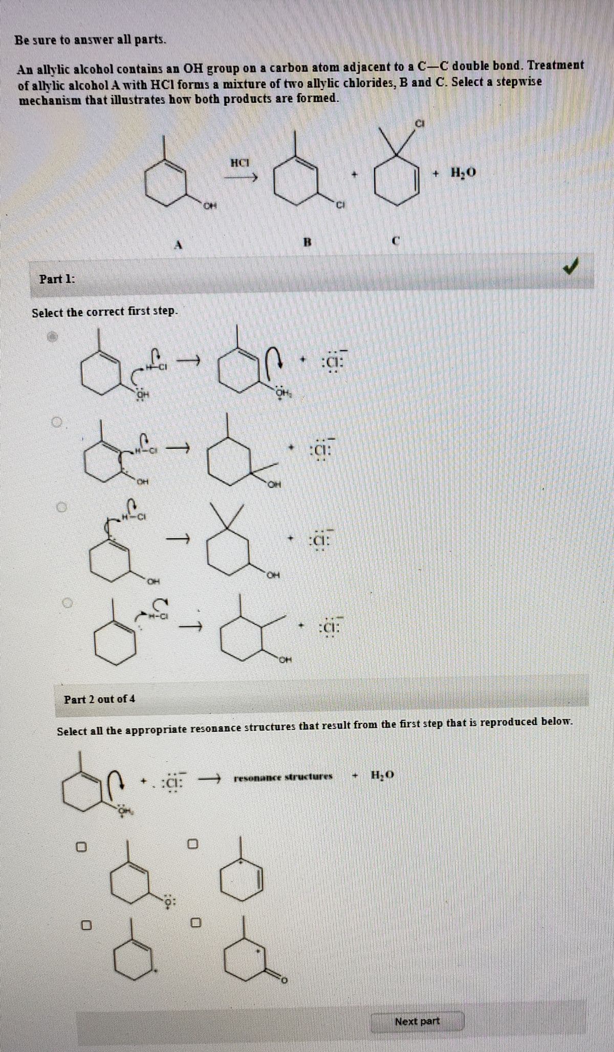 Be sure to answer all parts.
An allylic alcohol contains an OH group on a carbon atom adjacent to a C-C double bond. Treatment
of allylic alcohol A with HCl forms a mixture of two allylic chlorides, B and C. Select a stepwise
mechanism that illustrates how both products are formed.
HCT
+ H;O
B.
Part 1:
Select the correct first step.
:CI:
:C:
OH
ä:
HO.
OH
:CI:
HO.
Part 2 out of 4
Select all the appropriate resonance structures that result from the first step that is reproduced below.
→ resenance structures
+ H;O
Next part
