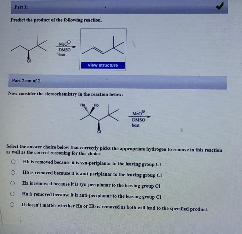 Part 1:
Predict the product of the following reaction.
Meo
DMSO
heat
view structure
Part 2 out of 2
Now consider the stereochemistry in the reaction below:
Hb
MeO
DMSO
heat
Select the answer choice below that correctly picks the appropriate hydrogen to remove in this reaction
as well as the correct reasoning for this choice.
Hb is removed because it is syn-periplanar to the leaving group Cl
Hb is removed because it is anti-periplanar to the leaving group Cl
Ha is removed because it is syn-periplanar to the leaving group Cl
Ha is removed because it is anti-periplanar to the leaving group Cl
It doesn't matter whether Ha or Hb is removed as both will lead to the specified product.
