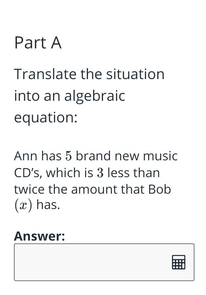 Part A
Translate the situation
into an algebraic
equation:
Ann has 5 brand new music
CD's, which is 3 less than
twice the amount that Bob
(x) has.
Answer:
