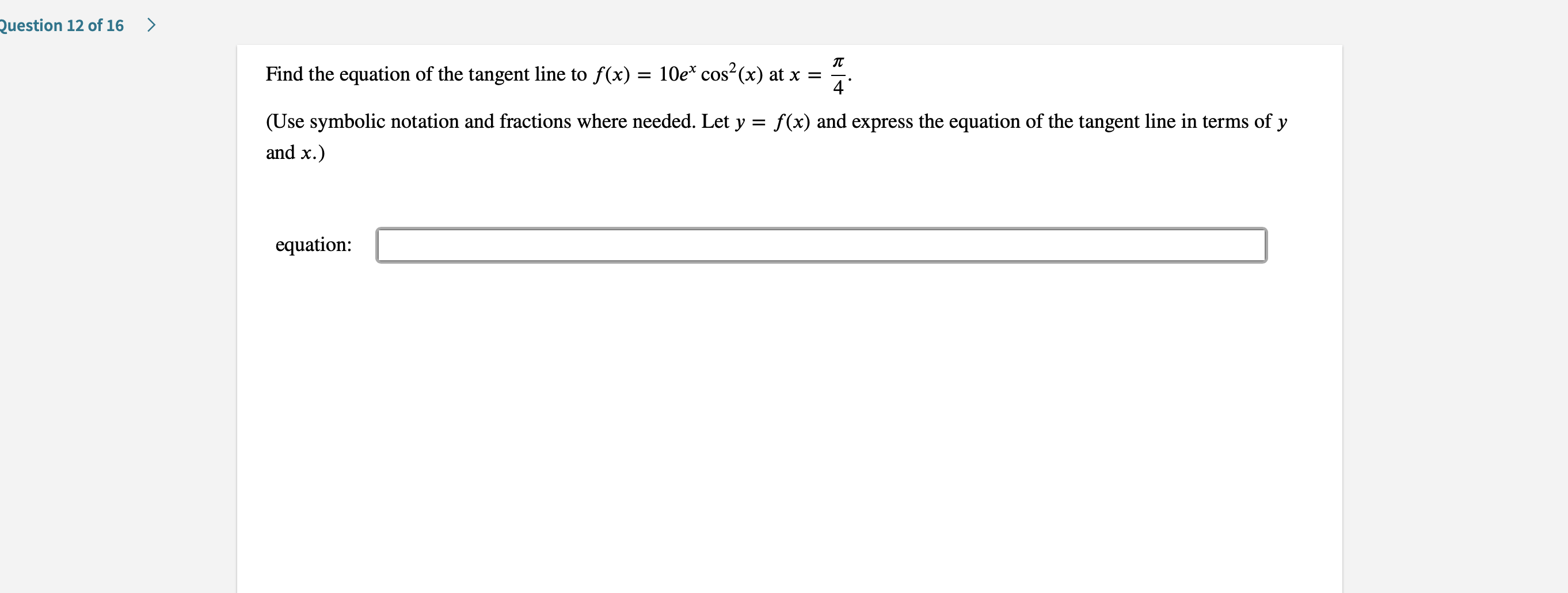 Question 12 of 16
>
Find the equation of the tangent line to f(x) = 10e* cos2(x) at x
4
(Use symbolic notation and fractions where needed. Let y f(x) and express the equation of the tangent line in terms of y
=
and x.)
equation
