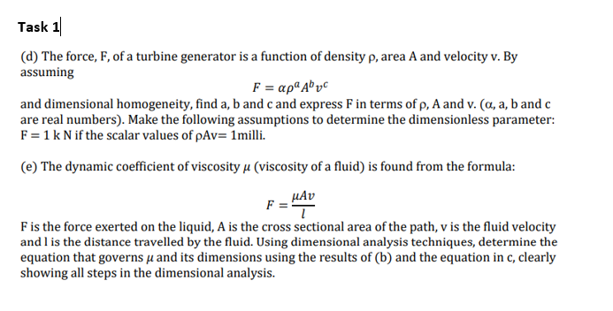 Task 1
(d) The force, F, of a turbine generator is a function of density p, area A and velocity v. By
assuming
F = apª A® vc
and dimensional homogeneity, find a, b and c and express F in terms of p, A and v. (a, a, b and c
are real numbers). Make the following assumptions to determine the dimensionless parameter:
F = 1k N if the scalar values of pAv= 1milli.
(e) The dynamic coefficient of viscosity µ (viscosity of a fluid) is found from the formula:
µAv
F =
Fis the force exerted on the liquid, A is the cross sectional area of the path, v is the fluid velocity
and l is the distance travelled by the fluid. Using dimensional analysis techniques, determine the
equation that governs µ and its dimensions using the results of (b) and the equation in c, clearly
showing all steps in the dimensional analysis.
