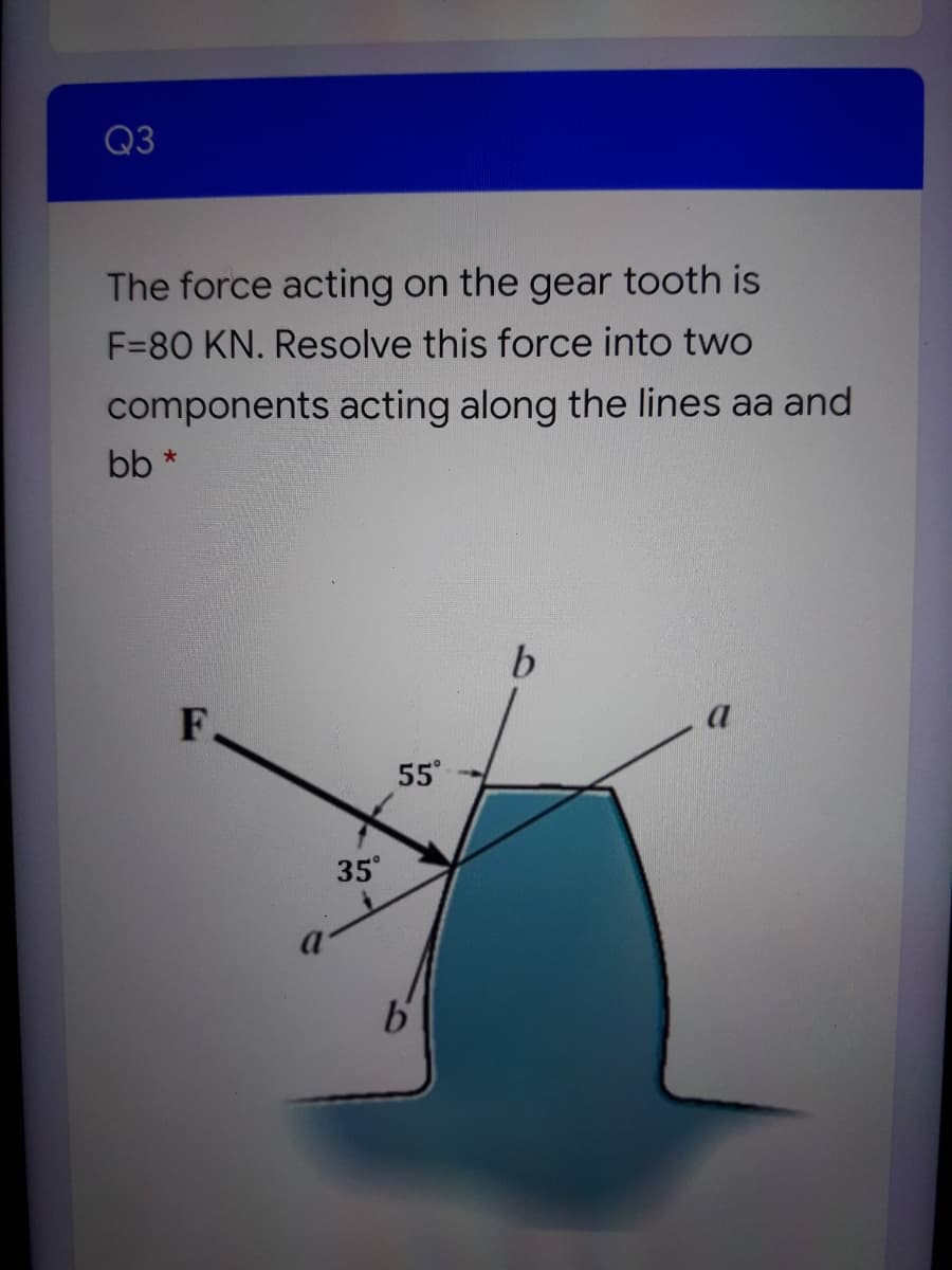 Q3
The force acting on the gear tooth is
F=80 KN. Resolve this force into two
components acting along the lines aa and
bb
b.
F
55
35°
