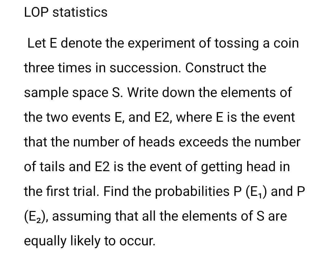 LOP statistics
Let E denote the experiment of tossing a coin
three times in succession. Construct the
sample space S. Write down the elements of
the two events E, and E2, where E is the event
that the number of heads exceeds the number
of tails and E2 is the event of getting head in
the first trial. Find the probabilities P (E,) and P
(E2), assuming that all the elements of S are
equally likely to occur.
