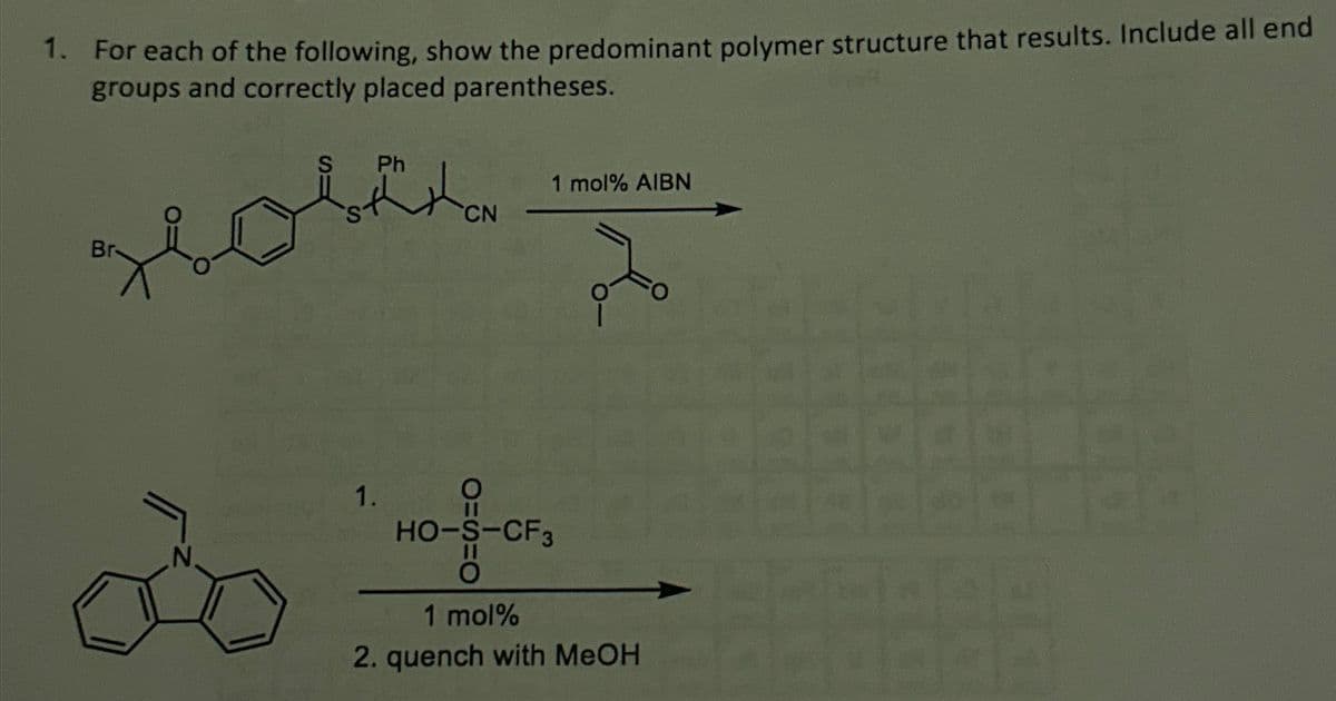 1. For each of the following, show the predominant polymer structure that results. Include all end
groups and correctly placed parentheses.
Ph
новать
CN
1 mol% AIBN
à
1.
11
HO-S-CF3
0
1 mol%
2. quench with MeOH