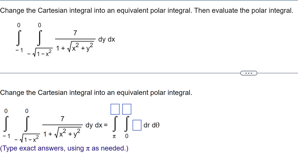 Change the Cartesian integral into an equivalent polar integral. Then evaluate the polar integral.
0
0
S S
- 1 -√₁-
0
L
1 +
0
7
2
Change the Cartesian integral into an equivalent polar integral.
7
L-√2+
1 + √√x²
dy dx
2
dy dx =
SSO
πο
-1 -√1-x²
(Type exact answers, using à as needed.)
dr de