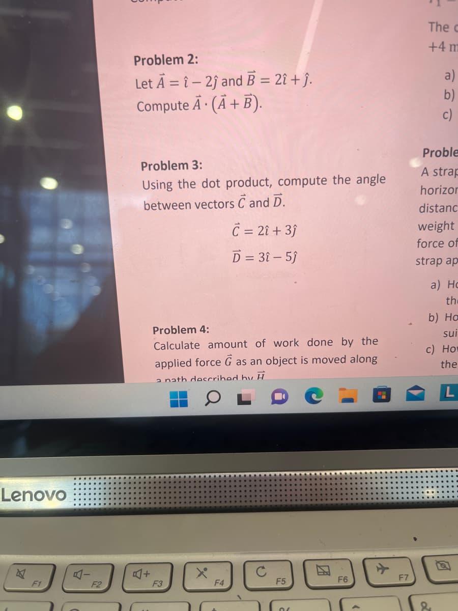Lenovo
4
F1
F2
Problem 2:
Let A =î-2ĵ and B = 2î + ĵ.
ComputeĀ. (A + B).
Problem 3:
Using the dot product, compute the angle
between vectors C and D.
+
Problem 4:
Calculate amount of work done by the
applied force G as an object is moved along
a nath described by H
F3
X
C = 2î + 3ĵ
D = 31-5ĵ
F4
F5
01
F6
F7
The C
+4 m
a)
b)
c)
Proble
A strap
horizon
distanc
weight
force of
strap ap
a) Ho
the
b) Ha
sui
c) How
the
&
L