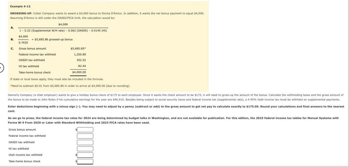 Example 4-12
GROSSING-UP. Cotter Company wants to award a $4,000 bonus to Donna D'Amico. In addition, it wants the net bonus payment to equal $4,000.
Assuming D'Amico is still under the OASDI/FICA limit, the calculation would be:
A.
$4,000
1 -0.22 (Supplemental W/H rate) - 0.062 (OASDI) - 0.0145 (HI)
$4,000
B.
$5,685.86 grossed-up bonus
0.7035
C.
Gross bonus amount
$5,685.85*
Federal income tax withheld
1,250.89
352.52
82.44
$4,000.00
OASDI tax withheld
HI tax withheld
Take-home bonus check
If state or local taxes apply, they must also be included in the formula.
*Need to subtract $0.01 from $5,685.86 in order to arrive at $4,000.00 (due to rounding).
Damerly Company (a Utah employer) wants to give a holiday bonus check of $175 to each employee. Since it wants the check amount to be $175, it will need to gross-up the amount of the bonus. Calculate the withholding taxes and the gross amount of
the bonus to be made to John Rolen if his cumulative earnings for the year are $46,910. Besides being subject to social security taxes and federal income tax (supplemental rate), a 4.95% Utah income tax must be withheld on supplemental payments.
Enter deductions beginning with a minus sign (-). You may need to adjust by a penny (subtract or add) to the gross amount to get net pay to calculate exactly to $175.00. Round your calculations and final answers to the nearest
cent.
As we go to press, the federal income tax rates for 2024 are being determined by budget talks in Washington, and are not available for publication. For this edition, the 2023 federal income tax tables for Manual Systems with
Forms W-4 From 2020 or Later with Standard Withholding and 2023 FICA rates have been used.
Gross bonus amount
Federal income tax withheld
OASDI tax withheld
HI tax withheld
Utah income tax withheld
Take-home bonus check