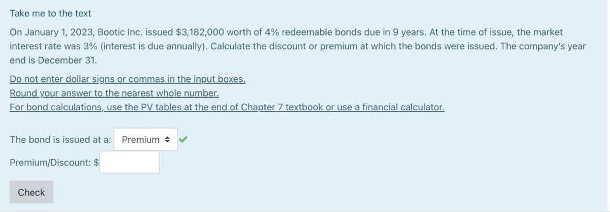 Take me to the text
On January 1, 2023, Bootic Inc. issued $3,182,000 worth of 4% redeemable bonds due in 9 years. At the time of issue, the market
interest rate was 3% (interest is due annually). Calculate the discount or premium at which the bonds were issued. The company's year
end is December 31.
Do not enter dollar signs or commas in the input boxes.
Round your answer to the nearest whole number.
For bond calculations, use the PV tables at the end of Chapter 7 textbook or use a financial calculator.
The bond is issued at a: Premium +
Premium/Discount: $
Check