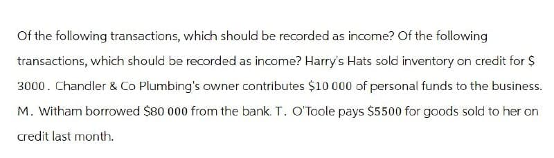 Of the following transactions, which should be recorded as income? Of the following
transactions, which should be recorded as income? Harry's Hats sold inventory on credit for $
3000. Chandler & Co Plumbing's owner contributes $10 000 of personal funds to the business.
M. Witham borrowed $80 000 from the bank. T. O'Toole pays $5500 for goods sold to her on
credit last month.