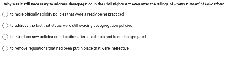 1. Why was it still necessary to address desegregation in the Civil Rights Act even after the rulings of Brown v. Board of Education?
to more officially solidify policies that were already being practiced
to address the fact that states were still evading desegregation policies
to introduce new policies on education after all schools had been desegregated
to remove regulations that had been put in place that were ineffective