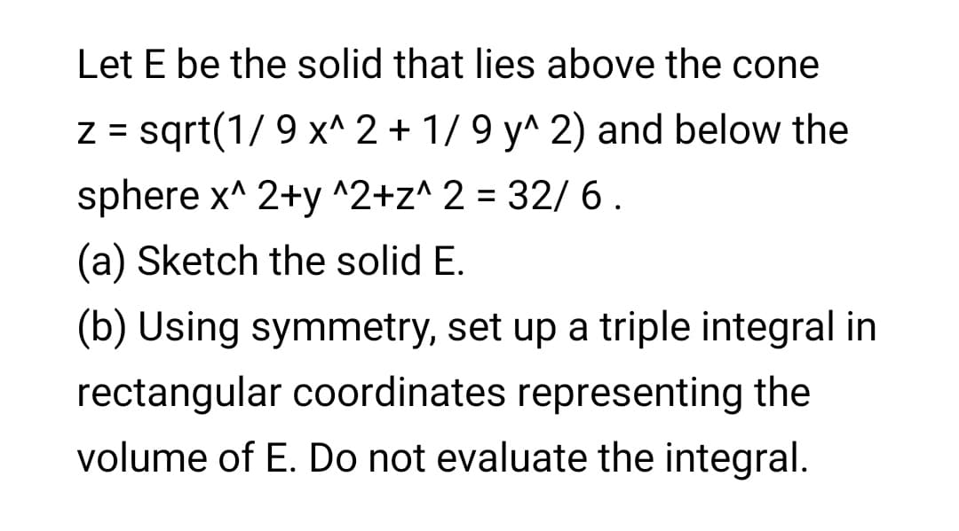 Let E be the solid that lies above the cone
Z = sqrt(1/ 9 x^ 2 + 1/ 9 y^ 2) and below the
sphere x^ 2+y ^2+z^ 2 = 32/ 6.
%3D
(a) Sketch the solid E.
(b) Using symmetry, set up a triple integral in
rectangular coordinates representing the
volume of E. Do not evaluate the integral.
