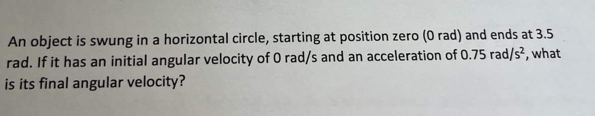 An object is swung in a horizontal circle, starting at position zero (0 rad) and ends at 3.5
rad. If it has an initial angular velocity of 0 rad/s and an acceleration of 0.75 rad/s², what
is its final angular velocity?

