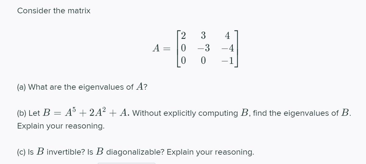 Consider the matrix
3
4
A =
0 -3
-4
-1
(a) What are the eigenvalues of A?
(b) Let B
A° + 2A² + A. Without explicitly computing B, find the eigenvalues of B.
Explain your reasoning.
(c) Is B invertible? Is B diagonalizable? Explain your reasoning.
