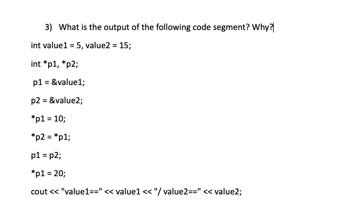 3) What is the output of the following code segment? Why?
int value1 = 5, value2 = 15;
int *p1, *p2;
p1 = &value1;
%3D
p2 = &value2;
*p1 = 10;
%3D
*p2 = *p1;
%3D
p1 = p2;
*p1 = 20;
%3D
