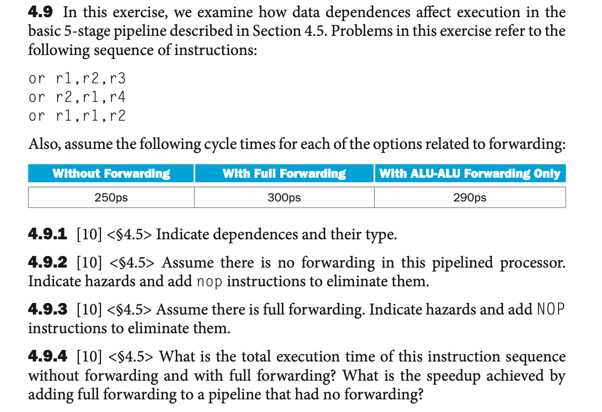4.9 In this exercise, we examine how data dependences affect execution in the
basic 5-stage pipeline described in Section 4.5. Problems in this exercise refer to the
following sequence of instructions:
or r1,r2,r3
or r2,r1,r4
or r1,r1,r2
Also, assume the following cycle times for each of the options related to forwarding:
Without Forwarding
With Full Forwarding
With ALU-ALU Forwarding Only
250ps
300ps
290ps
1.9.1 [10] <$4.5> Indicate dependences and their type.
4.9.2 [10] <$4.5> Assume there is no forwarding in this pipelined processor.
Indicate hazards and add nop instructions to eliminate them.
4.9.3 [10] <$4.5> Assume there is full forwarding. Indicate hazards and add NOP
instructions to eliminate them.
4.9.4 [10] <$4.5> What is the total execution time of this instruction sequence
without forwarding and with full forwarding? What is the speedup achieved by
adding full forwarding to a pipeline that had no forwarding?
