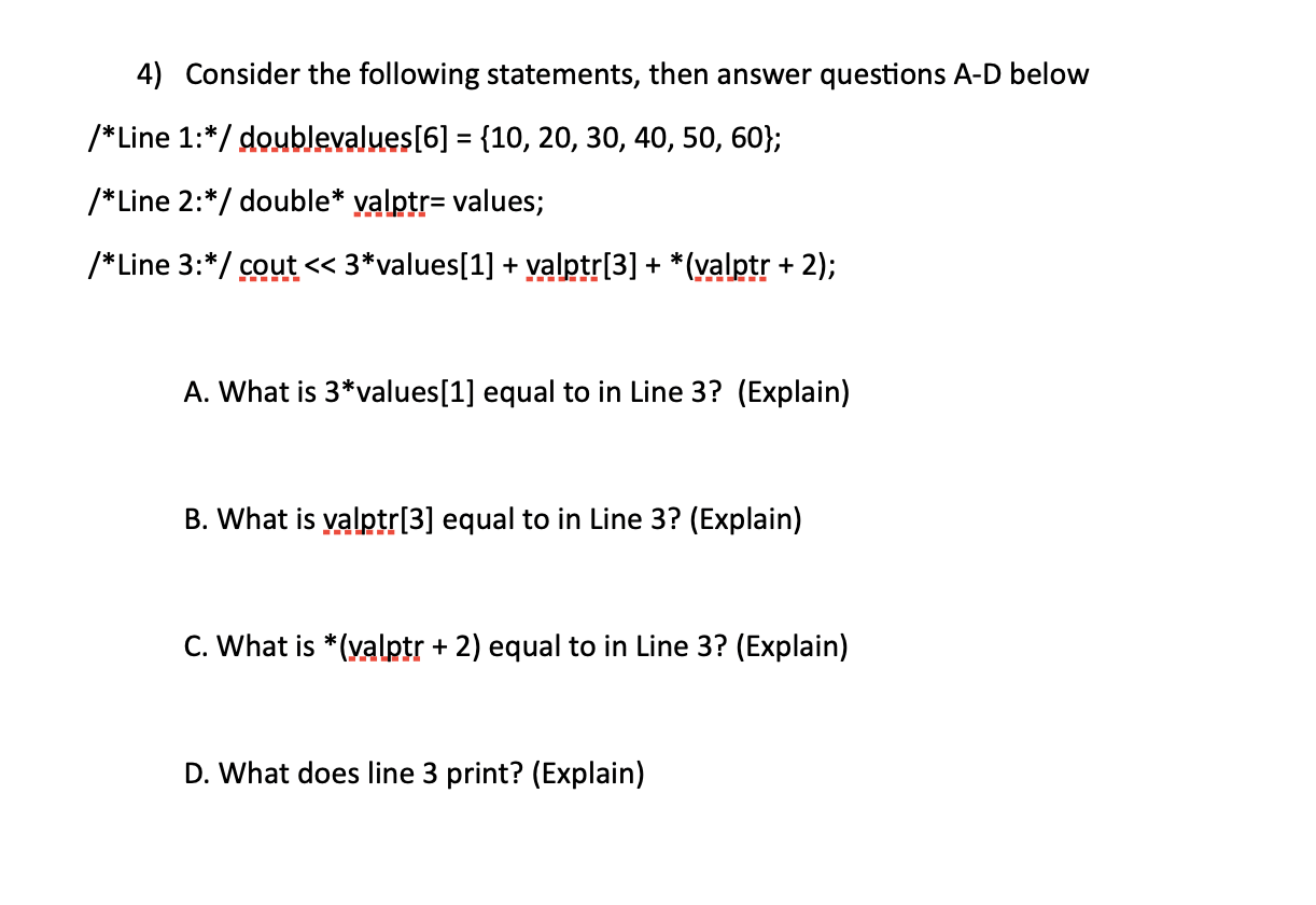 /*Line 1:*/ doublevalues[6] = {10, 20, 30, 40, 50, 60};
/*Line 2:*/ double* yalptr= values;
/*Line 3:*/ cout << 3*values[1] + yalptr[3] + *(valptr + 2);
A. What is 3*values[1] equal to in Line 3? (Explain)
B. What is yalptr[3] equal to in Line 3? (Explain)

