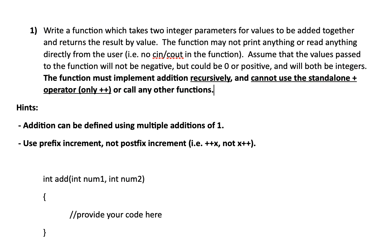Write a function which takes two integer parameters for values to be added together
and returns the result by value. The function may not print anything or read anything
directly from the user (i.e. no cin/cout in the function). Assume that the values passed
to the function will not be negative, but could be 0 or positive, and will both be integers.
The function must implement addition recursively, and cannot use the standalone +
operator (only ++) or call any other functions.
