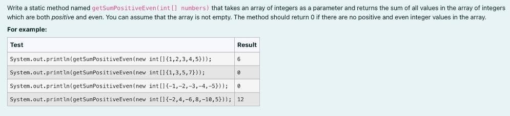 Write a static method named getSumPositiveEven (int[] numbers) that takes an array of integers as a parameter and returns the sum of all values in the array of integers
which are both positive and even. You can assume that the array is not empty. The method should return 0 if there are no positive and even integer values in the array.
For example:
Test
Result
System.out.println (getSumPositive Even (new int []{1,2,3,4,5}));
System.out.println (getSumPositive Even(new
int []{1,3,5,7}));
0
System.out.println (getSumPositive Even (new
System.out.println (getSumPositive Even(new int [] {-2,4,-6,8,-10,5}));
int [] {-1, -2, -3, -4,-5})); 0
12
6