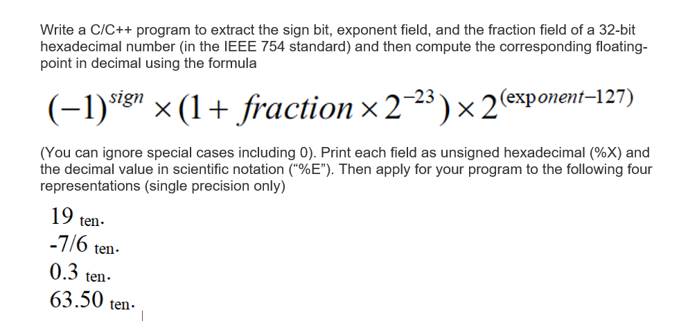 Write a C/C++ program to extract the sign bit, exponent field, and the fraction field of a 32-bit
hexadecimal number (in the IEEE 754 standard) and then compute the corresponding floating-
point in decimal using the formula
(-1)sign (1+ fraction ×2-23)×2(exponent-127)
(You can ignore special cases including 0). Print each field as unsigned hexadecimal (%X) and
the decimal value in scientific notation ("%E"). Then apply for your program to the following four
representations (single precision only)
19 ten.
-7/6 ten.
0.3 ten.
63.50 ter
ten.