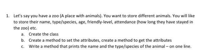 1. Let's say you have a zoo (A place with animals). You want to store different animals. You will like
to store their name, type/species, age, friendly-level, attendance (how long they have stayed in
the zoo) etc.
a. Create the class
b. Create a method to set the attributes, create a method to get the attributes
c. Write a method that prints the name and the type/species of the animal - on one line.