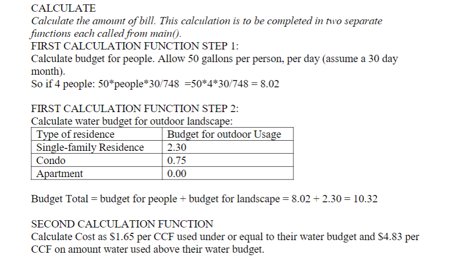 CALCULATE
Calculate the amount of bill. This calculation is to be completed in two separate
functions each called from main().
FIRST CALCULATION FUNCTION STEP 1:
Calculate budget for people. Allow 50 gallons per person, per day (assume a 30 day
month).
So if 4 people: 50*people*30/748 =50*4*30/748 = 8.02
FIRST CALCULATION FUNCTION STEP 2:
Calculate water budget for outdoor landscape:
Type of residence
Single-family Residence
Budget for outdoor Usage
2.30
Condo
0.75
Apartment
0.00
Budget Total = budget for people + budget for landscape = 8.02 + 2.30 = 10.32
SECOND CALCULATION FUNCTION
Calculate Cost as $1.65 per CCF used under or equal to their water budget and $4.83 per
CCF on amount water used above their water budget.
