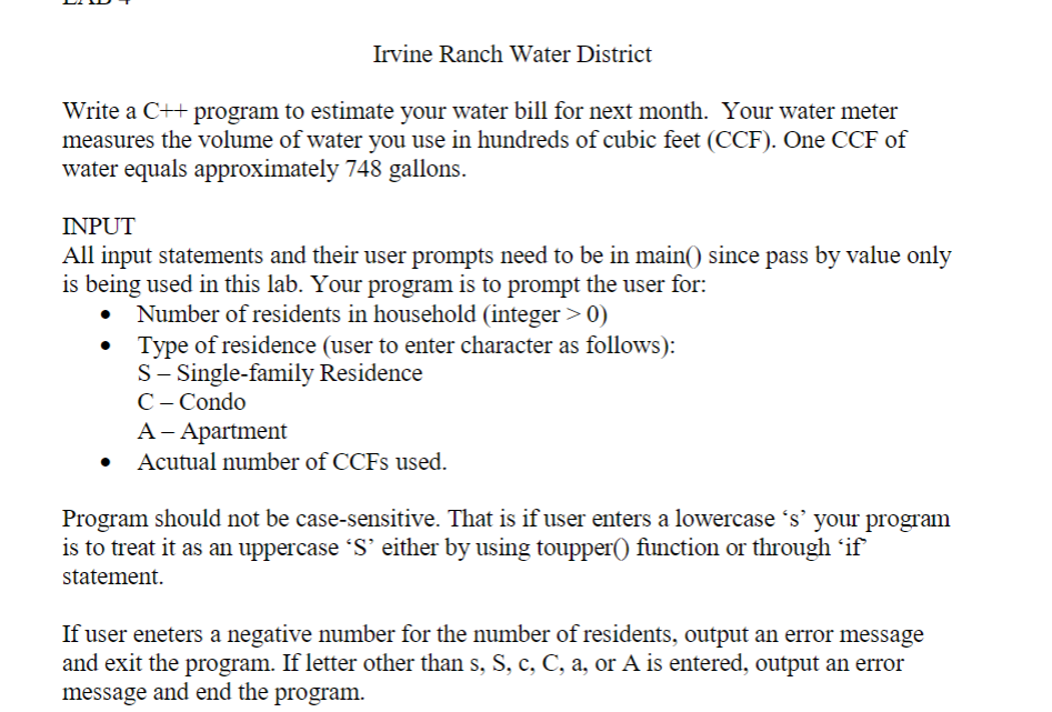 Irvine Ranch Water District
Write a C++ program to estimate your water bill for next month. Your water meter
measures the volume of water you use in hundreds of cubic feet (CCF). One CCF of
water equals approximately 748 gallons.
INPUT
All input statements and their user prompts need to be in main() since pass by value only
is being used in this lab. Your program is to prompt the user for:
Number of residents in household (integer > 0)
Type of residence (user to enter character as follows):
S- Single-family Residence
C- Condo
A– Apartment
Acutual number of CCFS used.
Program should not be case-sensitive. That is if user enters a lowercase 's' your program
is to treat it as an uppercase S' either by using toupper() function or through 'if
statement.
If user eneters a negative number for the number of residents, output an error message
and exit the program. If letter other than s, S, c, C, a, or A is entered, output an error
message and end the program.
