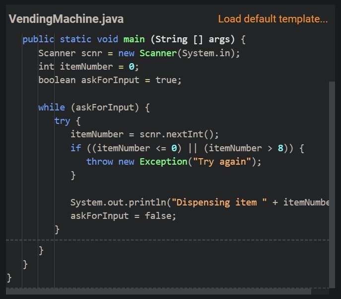 VendingMachine.java
Load default template...
public static void main (String [] args) {
Scanner scnr = new Scanner(System.in);
int itemNumber = 0;
boolean askForInput = true;
while (askForInput) {
try {
itemNumber = scnr.nextInt();
if ((itemNumber <= 0) || (itemNumber > 8)) {
throw new Exception("Try again");
}
System.out.println("Dispensing item " + itemNumbe
askForInput = false;
}
}
