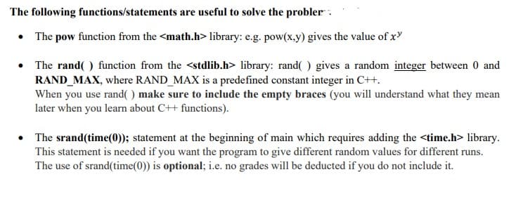 The following functions/statements are useful to solve the probler:
• The pow function from the <math.h> library: e.g. pow(x.y) gives the value of x
• The rand( ) function from the <stdlib.h> library: rand( ) gives a random integer between 0 and
RAND_MAX, where RAND_MAX is a predefined constant integer in C++.
When you use rand( ) make sure to include the empty braces (you will understand what they mean
later when you learn about C++ functions).
The srand(time(0)); statement at the beginning of main which requires adding the <time.h> library.
This statement is needed if you want the program to give different random values for different runs.
The use of srand(time(0)) is optional; i.e. no grades will be deducted if you do not include it.
