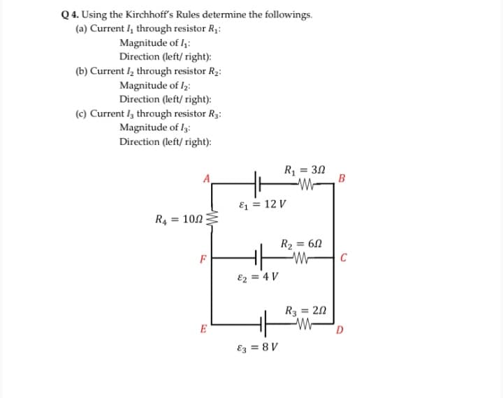 Q4. Using the Kirchhoff's Rules determine the followings.
(a) Current l, through resistor R1:
Magnitude of I,:
Direction (left/ right):
(b) Current l, through resistor R2:
Magnitude of lz:
Direction (left/ right):
(c) Current I3 through resistor R3:
Magnitude of I3:
Direction (left/ right):
R1 = 30
B
-W-
E = 12 V
R4 = 102
R2 = 60
F
C
E2 = 4 V
R3 = 20
%3D
E
Ez = 8 V
