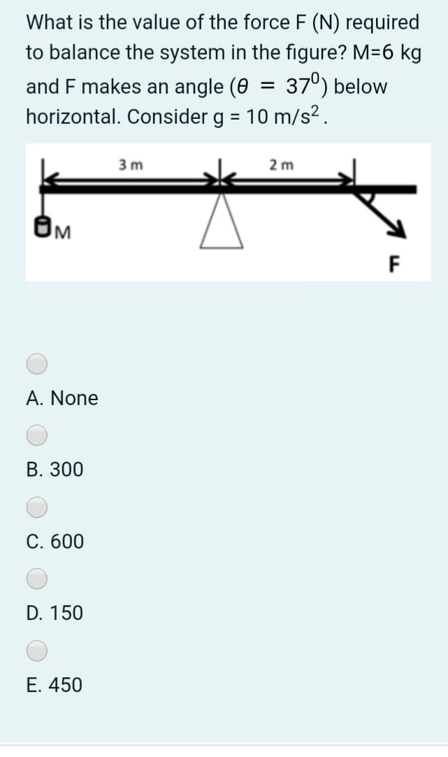 What is the value of the force F (N) required
to balance the system in the figure? M=6 kg
and F makes an angle (0 = 37°) below
horizontal. Consider g = 10 m/s².
3 m
2 m
F
A. None
В. 300
С. 600
D. 150
Е. 450

