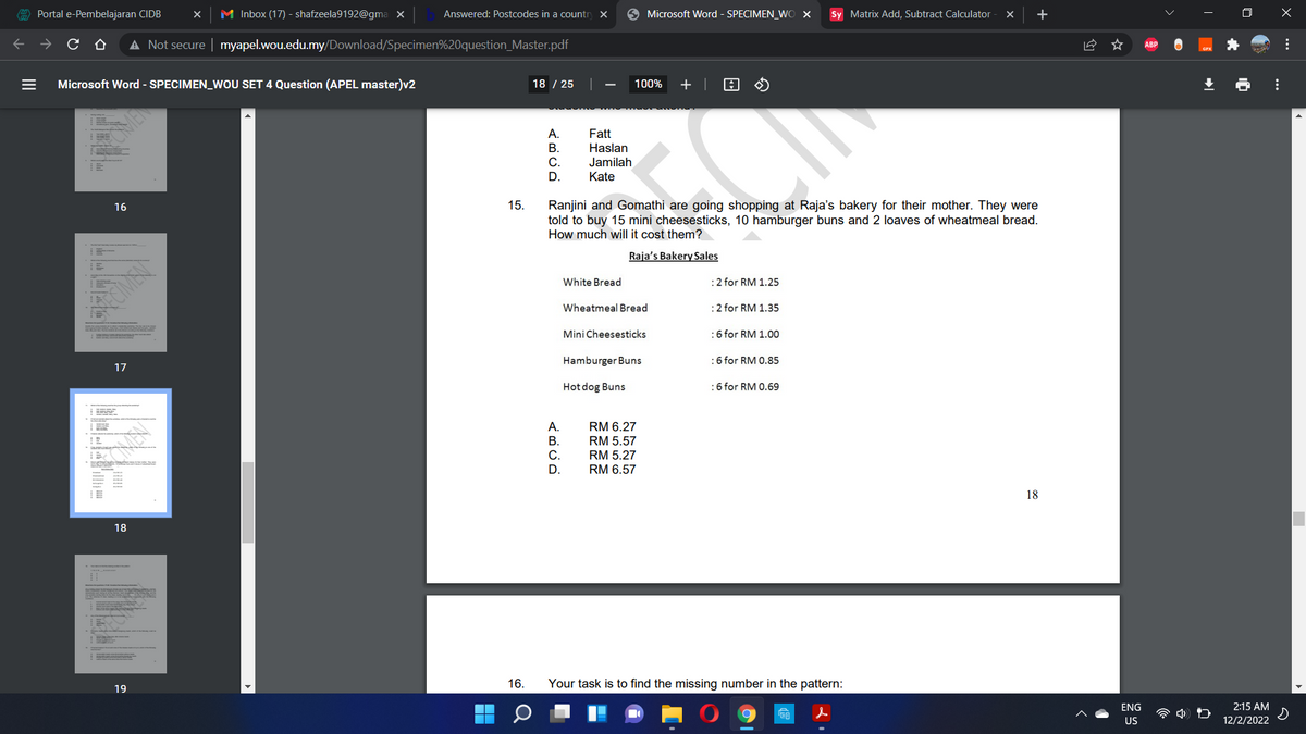 A Portal e-Pembelajaran CIDB
M Inbox (17) - shafzeela9192@gma x
Answered: Postcodes in a countr
9 Microsoft Word - SPECIMEN_WO X
Sy Matrix Add, Subtract Calculator
A Not secure | myapel.wou.edu.my/Download/Specimen%20question_Master.pdf
ABP
Microsoft Word - SPECIMEN_WOU SET 4 Question (APEL master)v2
18 / 25
100%
+ |
A.
Fatt
Haslan
Jamilah
В.
С.
D.
Kate
Ranjini and Gomathi are going shopping at Raja's bakery for their mother. They were
told to buy 15 mini cheesesticks, 10 hamburger buns and 2 loaves of wheatmeal bread.
How much will it cost them?
16
15.
Raja's Bakery Sales
White Bread
:2 for RM 1.25
Wheatmeal Bread
:2 for RM 1.35
Mini Cheesesticks
:6 for RM 1.00
Hamburger Buns
:6 for RM 0.85
17
Hot dog Buns
:6 for RM 0.69
A.
RM 6.27
В.
RM 5.57
С.
RM 5.27
D.
RM 6.57
18
18
16.
Your task is to find the missing number in the pattern:
19
ENG
2:15 AM
US
12/2/2022
...
...
OMEN
II
