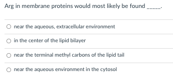 Arg in membrane proteins would most likely be found
near the aqueous, extracellular environment
in the center of the lipid bilayer
near the terminal methyl carbons of the lipid tail
near the aqueous environment in the cytosol
