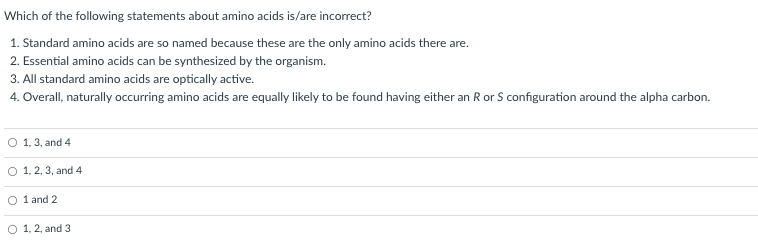 Which of the following statements about amino acids is/are incorrect?
1. Standard amino acids are so named because these are the only amino acids there are.
2. Essential amino acids can be synthesized by the organism.
3. All standard amino acids are optically active.
4. Overall, naturally occurring amino acids are equally likely to be found having either an R or S configuration around the alpha carbon.
O 1, 3, and 4
O 1, 2, 3, and 4
1 and 2
O 1, 2, and 3
