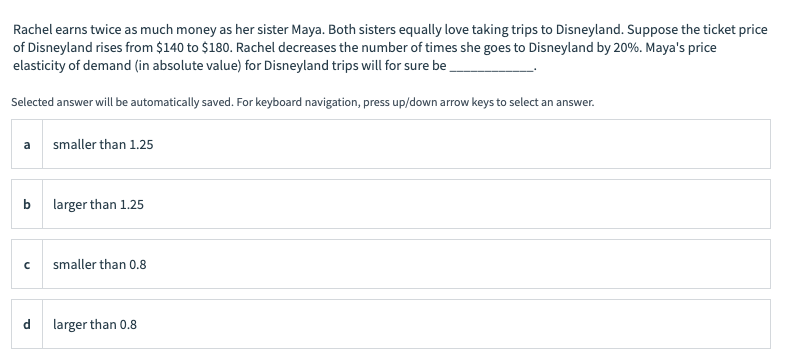 Rachel earns twice as much money as her sister Maya. Both sisters equally love taking trips to Disneyland. Suppose the ticket price
of Disneyland rises from $140 to $180. Rachel decreases the number of times she goes to Disneyland by 20%. Maya's price
elasticity of demand (in absolute value) for Disneyland trips will for sure be
Selected answer will be automatically saved. For keyboard navigation, press up/down arrow keys to select an answer.
b
C
d
smaller than 1.25
larger than 1.25
smaller than 0.8
larger than 0.8