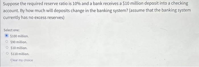 Suppose the required reserve ratio is 10% and a bank receives a $10 million deposit into a checking
account. By how much will deposits change in the banking system? (assume that the banking system
currently has no excess reserves)
Select one:
$100 million.
O $90 million.
$10 million.
O $110 million.
Clear my choice