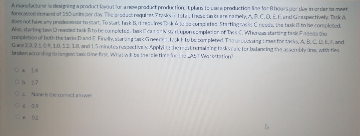 A manufacturer is designing a product layout for a new product production. It plans to use a production line for 8 hours per day in order to meet
forecasted demand of 150 units per day. The product requires 7 tasks in total. These tasks are namely, A, B, C, D, E, F, and Grespectively. Task A
does not have any predecessor to start. To start Task B, it requires Task A to be completed. Starting tasks C needs, the task B to be completed.
Also, starting task D needed task B to be completed. Task E can only start upon completion of Task C. Whereas starting task F needs the
completion of both the tasks D and E. Finally, starting task G needed, task F to be completed. The processing times for tasks, A, B, C, D. E, F, and
Gare 2.3, 2.1,0.9, 1.0, 1.2, 1.8, and 1.5 minutes respectively. Applying the most remaining tasks rule for balancing the assembly line, with ties
broken according to longest task time first. What will be the idle time for the LAST Workstation?
O a 14
Ob. 1.7
Oc.
None is the correct answer
Od. 09
Oe 02
