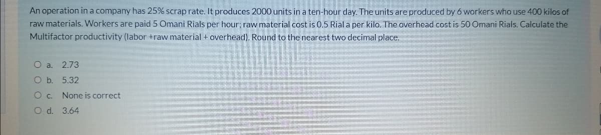 An operation in a company has 25% scrap rate. It produces 2000 units in a ten-hour day. The units are produced by 6 workers who use 400 kilos of
raw materials. Workers are paid 5 Omani Rials per hour; raw material cost is 0.5 Rial a per kilo. The overhead cost is 50 Omani Rials. Calculate the
Multifactor productivity (labor +raw material + overhead). Round to the nearest two decimal place.
O a.
2.73
O b. 5.32
None is correct
O d. 3.64
