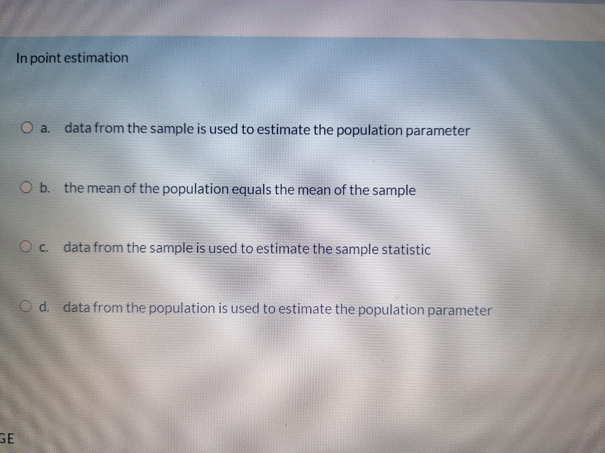 In point estimation
O a.
data from the sample is used to estimate the population parameter
O b. the mean of the population equals the mean of the sample
O c. data from the sample is used to estimate the sample statistic
O d. data from the population is used to estimate the population parameter
E.
