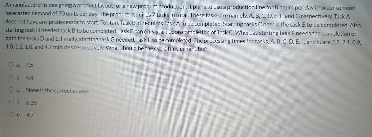 A manufacturer is designing a product layout for a new product production. It plans to use a production line for 8 hours per day in order to meet
forecasted demand of 70 units per day. The product requires 7 tasks in total. These tasks are namely, A, B, C, D, E, F, and G respectively. Task A
does not have any predecessor to start. To start Task B, it requires Task A to be completed. Starting tasks C needs, the task B to be completed. Also,
starting task D needed task B to be completed. Task E can only start upon completion of Task C. Whereas starting task F needs the completion of
both the tasks D and E. Finally, starting task G needed, task F to be completed. The processing times for tasks, A, B, C, D, E, F, and G are 2.8, 2.1, 0.9,
1.0, 1.2, 1.8, and 4.7 minutes respectively. What should be the cycle time in minutes?
O a. 7.5
O b. 4.4
c.
None is the correct answer
O d. 6.86
O e. 4.7
