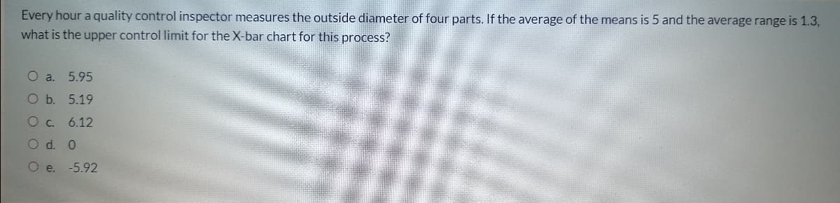 Every hour a quality control inspector measures the outside diameter of four parts. If the average of the means is 5 and the average range is 1.3,
what is the upper control limit for the X-bar chart for this process?
O a.
5.95
O b. 5.19
6.12
O d. 0
O e.
-5.92
