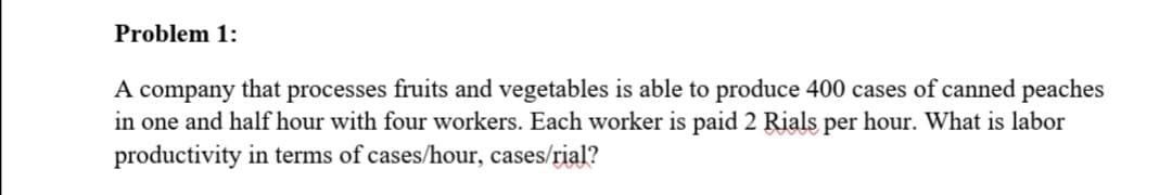 Problem 1:
A company that processes fruits and vegetables is able to produce 400 cases of canned peaches
in one and half hour with four workers. Each worker is paid 2 Rials per hour. What is labor
productivity in terms of cases/hour, cases/rial?
