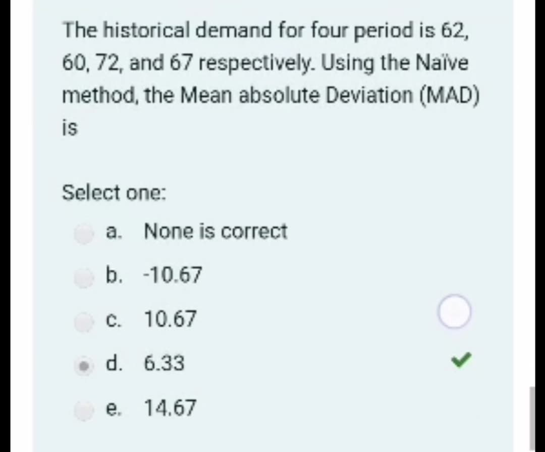 The historical demand for four period is 62,
60, 72, and 67 respectively. Using the Naive
method, the Mean absolute Deviation (MAD)
is
Select one:
a. None is correct
b. -10.67
C. 10.67
• d. 6.33
e. 14.67
