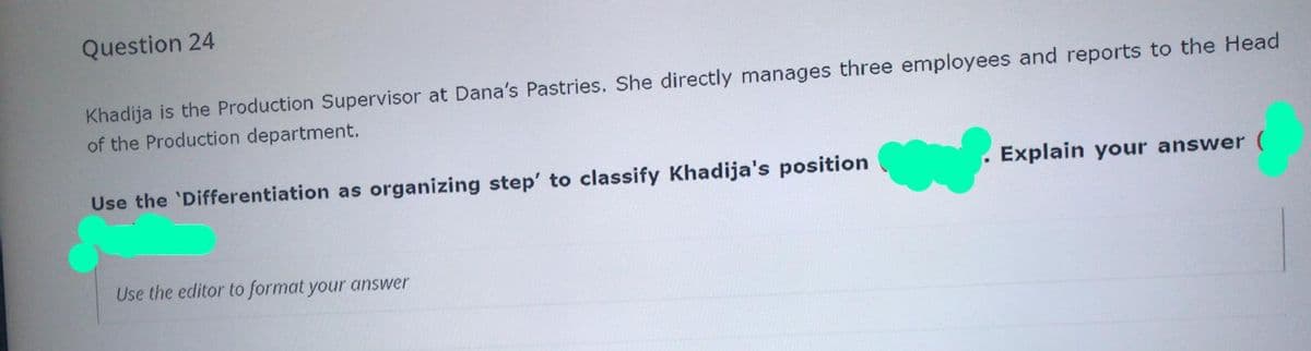 Question 24
Khadija is the Production Supervisor at Dana's Pastries. She directly manages three employees and reports to the Head
of the Production department.
Use the 'Differentiation as organizing step' to classify Khadija's position
Explain your answer
Use the editor to format your answer
