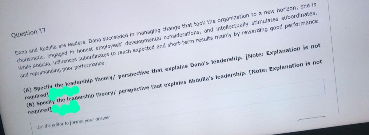 Question 17
Dana and Abdulla are leaders. Dana succeeded in managing change that took the organization to a new horizon; she is
charismatic, engaged in honest employees' developmental considerations, and intellectually stimulates subordinates.
While Abdulla, influences subordinates to reach expected and short-term results mainly by rewarding good performance
and reprimanding poor performance.
(A) Specify the leadership theory/ perspective that explains Dana's leadership. [Note: Explanation is not
required]
(B) Specity the leadership theory/ perspective that explains Abdulla's leadership. [Note: Explanation is not
required]
Use the editor to format your answer
