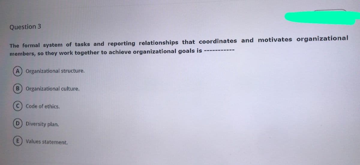 Question 3
The formal system of tasks and reporting relationships that coordinates and motivates organizational
members, so they work together to achieve organizational goals is
A Organizational structure.
B Organizational culture.
(C) Code of ethics.
D Diversity plan.
Values statement.

