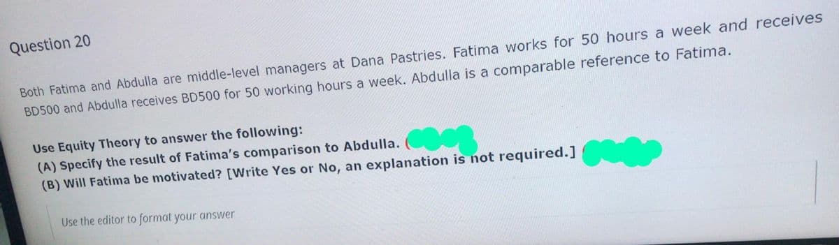 Question 20
Both Fatima and Abdulla are middle-level managers at Dana Pastries. Fatima works for 50 hours a week and receives
BD500 and Abdulla receives BD500 for 50 working hours a week. Abdulla is a comparable reference to Fatima.
Use Equity Theory to answer the following:
(A) Specify the result of Fatima's comparison to Abdulla.
(B) Will Fatima be motivated? [Write Yes or No, an explanation is not required.]
Use the editor to format your answer
