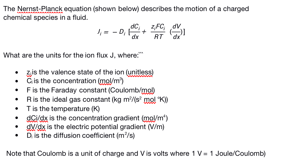 The Nernst-Planck equation (shown below) describes the motion of a charged
chemical species in a fluid.
dC;
z,FC; dv
J; = - D;
dx
RT
dx'
What are the units for the ion flux J, where:
zis the valence state of the ion (unitless)
C is the concentration (mol/m³)
Fis the Faraday constant (Coulomb/mol)
Ris the ideal gas constant (kg m²/(s² mol °K))
Tis the temperature (K)
dCi/dx is the concentration gradient (mol/m*)
dV/dx is the electric potential gradient (V/m)
D; is the diffusion coefficient (m²/s)
Note that Coulomb is a unit of charge and V is volts where 1 V= 1 Joule/Coulomb)
